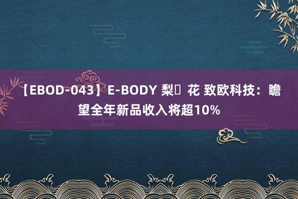 【EBOD-043】E-BODY 梨々花 致欧科技：瞻望全年新品收入将超10%