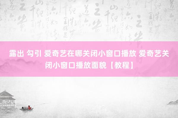 露出 勾引 爱奇艺在哪关闭小窗口播放 爱奇艺关闭小窗口播放面貌【教程】