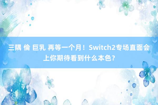 三隅 倫 巨乳 再等一个月！Switch2专场直面会上你期待看到什么本色？