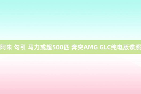 阿朱 勾引 马力或超500匹 奔突AMG GLC纯电版谍照