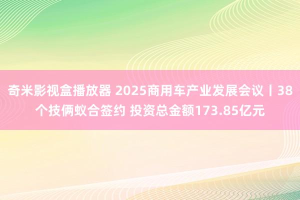 奇米影视盒播放器 2025商用车产业发展会议丨38个技俩蚁合签约 投资总金额173.85亿元