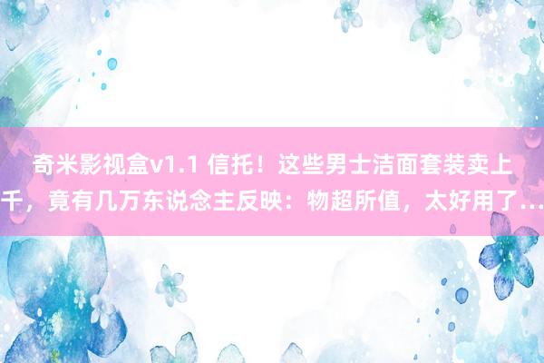 奇米影视盒v1.1 信托！这些男士洁面套装卖上千，竟有几万东说念主反映：物超所值，太好用了…