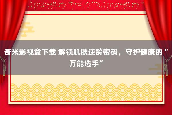奇米影视盒下载 解锁肌肤逆龄密码，守护健康的“万能选手”