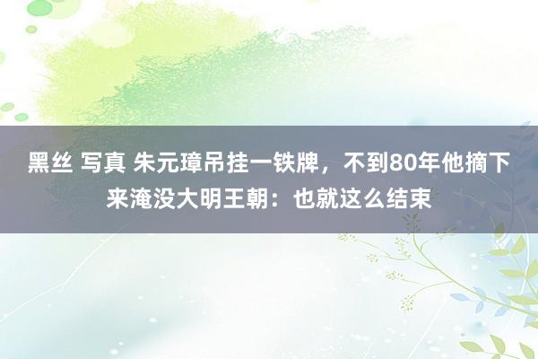 黑丝 写真 朱元璋吊挂一铁牌，不到80年他摘下来淹没大明王朝：也就这么结束