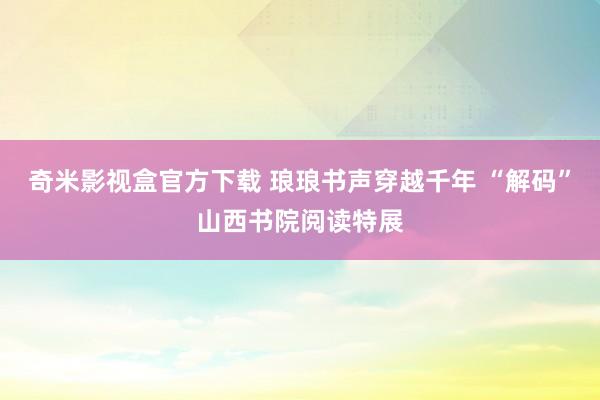 奇米影视盒官方下载 琅琅书声穿越千年 “解码”山西书院阅读特展