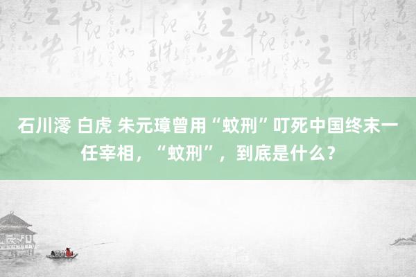 石川澪 白虎 朱元璋曾用“蚊刑”叮死中国终末一任宰相，“蚊刑”，到底是什么？