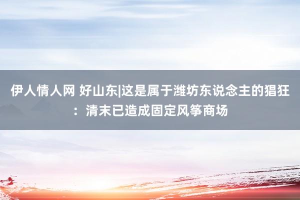 伊人情人网 好山东|这是属于潍坊东说念主的猖狂：清末已造成固定风筝商场