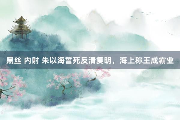 黑丝 内射 朱以海誓死反清复明，海上称王成霸业