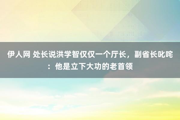 伊人网 处长说洪学智仅仅一个厅长，副省长叱咤：他是立下大功的老首领