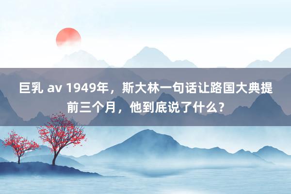 巨乳 av 1949年，斯大林一句话让路国大典提前三个月，他到底说了什么？