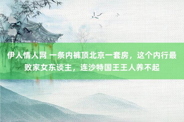 伊人情人网 一条内裤顶北京一套房，这个内行最败家女东谈主，连沙特国王王人养不起