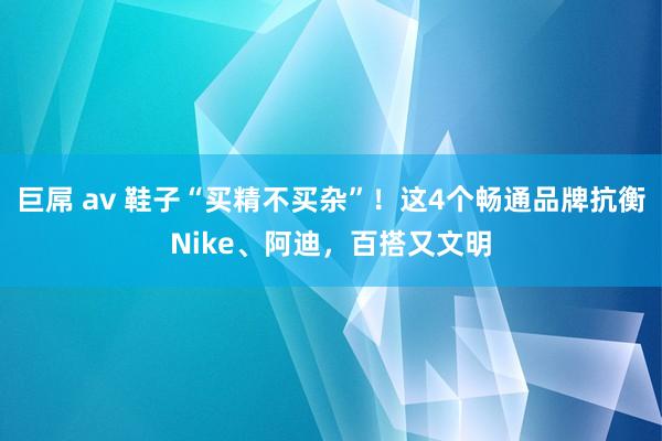 巨屌 av 鞋子“买精不买杂”！这4个畅通品牌抗衡Nike、阿迪，百搭又文明