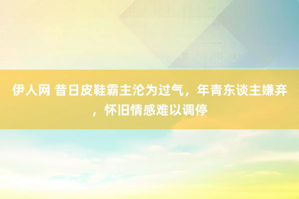 伊人网 昔日皮鞋霸主沦为过气，年青东谈主嫌弃，怀旧情感难以调停