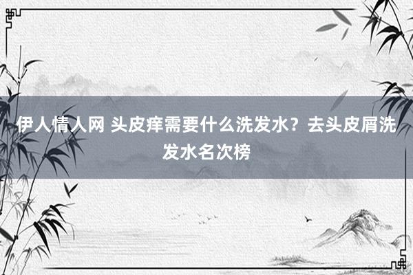 伊人情人网 头皮痒需要什么洗发水？去头皮屑洗发水名次榜
