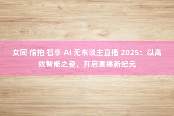 女同 偷拍 智享 AI 无东谈主直播 2025：以高效智能之姿，开启直播新纪元