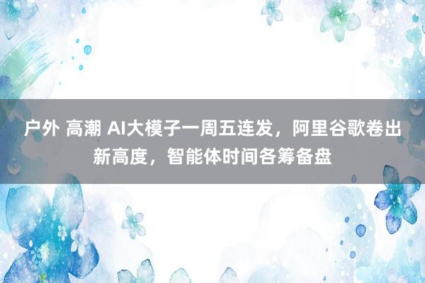户外 高潮 AI大模子一周五连发，阿里谷歌卷出新高度，智能体时间各筹备盘