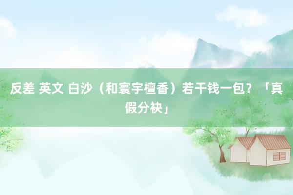 反差 英文 白沙（和寰宇檀香）若干钱一包？「真假分袂」