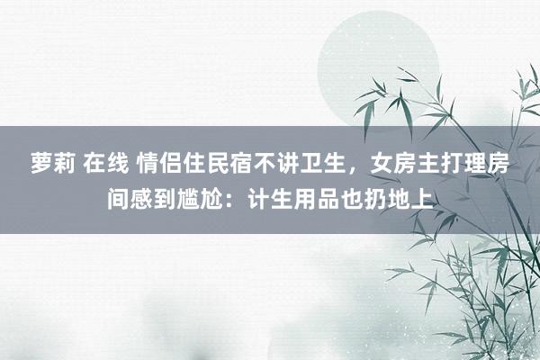 萝莉 在线 情侣住民宿不讲卫生，女房主打理房间感到尴尬：计生用品也扔地上