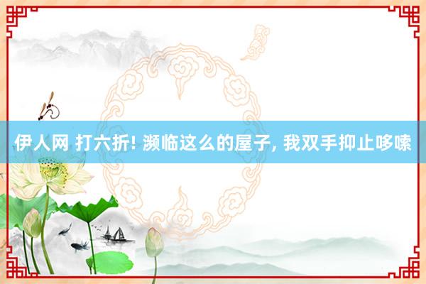 伊人网 打六折! 濒临这么的屋子， 我双手抑止哆嗦