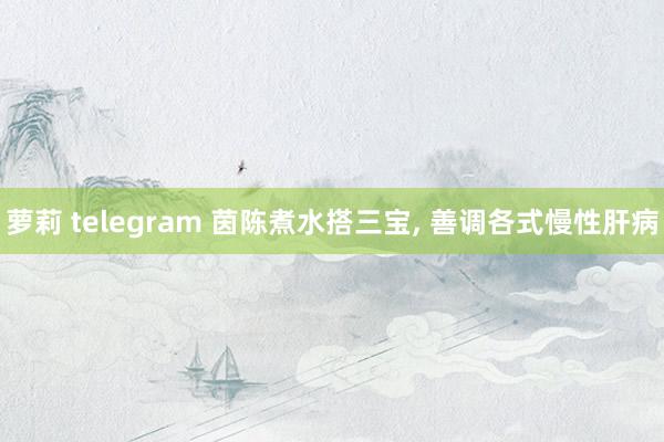 萝莉 telegram 茵陈煮水搭三宝， 善调各式慢性肝病
