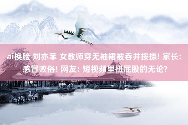 ai换脸 刘亦菲 女教师穿无袖裙被吞并按捺! 家长: 感冒败俗! 网友: 短视频里扭屁股的无论?