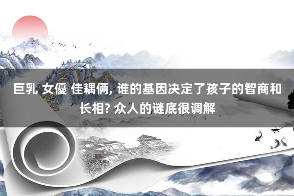 巨乳 女優 佳耦俩， 谁的基因决定了孩子的智商和长相? 众人的谜底很调解