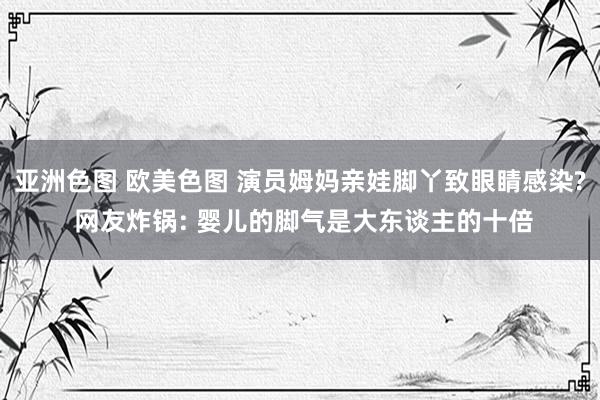 亚洲色图 欧美色图 演员姆妈亲娃脚丫致眼睛感染? 网友炸锅: 婴儿的脚气是大东谈主的十倍