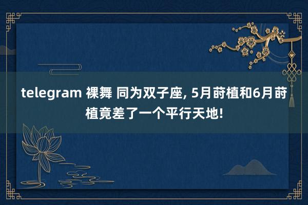 telegram 裸舞 同为双子座， 5月莳植和6月莳植竟差了一个平行天地!