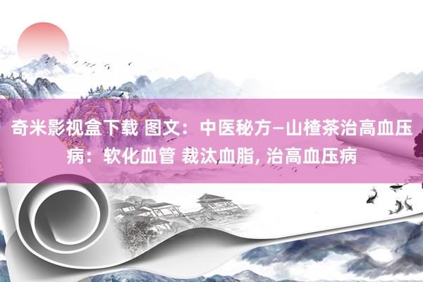 奇米影视盒下载 图文：中医秘方—山楂茶治高血压病：软化血管 裁汰血脂， 治高血压病