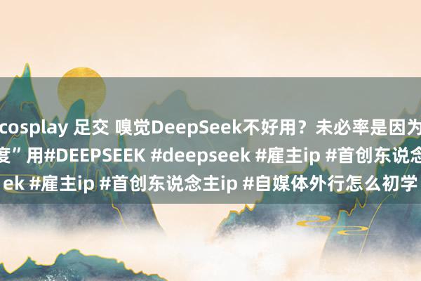 cosplay 足交 嗅觉DeepSeek不好用？未必率是因为你还在把它当“百度”用﻿#DEEPSEEK﻿ ﻿#deepseek﻿ ﻿#雇主ip﻿ ﻿#首创东说念主ip﻿ ﻿#自媒体外行怎么初学