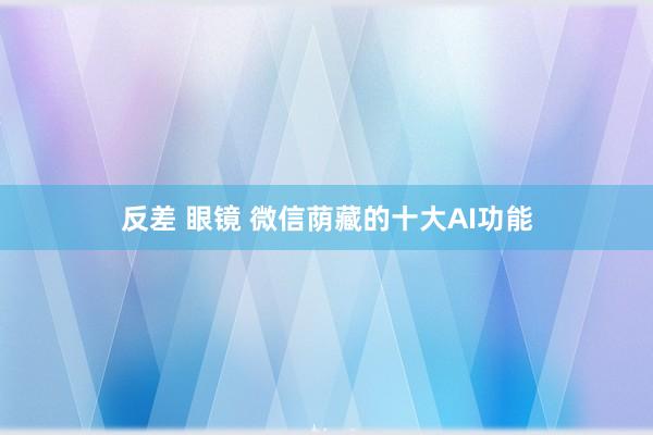 反差 眼镜 微信荫藏的十大AI功能