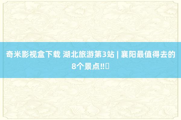 奇米影视盒下载 湖北旅游第3站 | 襄阳最值得去的8个景点‼️