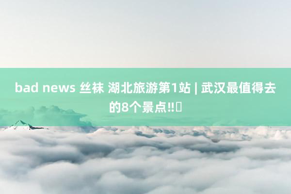 bad news 丝袜 湖北旅游第1站 | 武汉最值得去的8个景点‼️