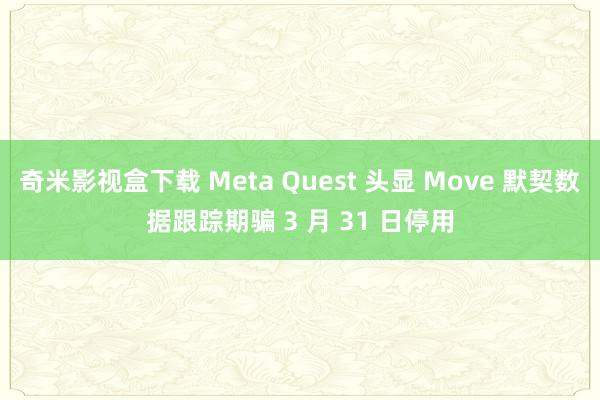奇米影视盒下载 Meta Quest 头显 Move 默契数据跟踪期骗 3 月 31 日停用