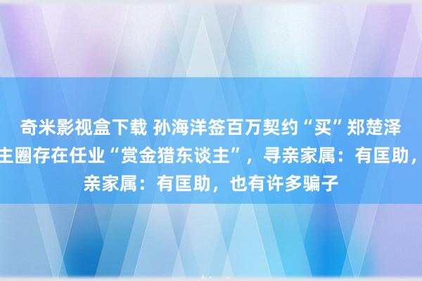 奇米影视盒下载 孙海洋签百万契约“买”郑楚泽踪迹，寻东谈主圈存在任业“赏金猎东谈主”，寻亲家属：有匡助，也有许多骗子