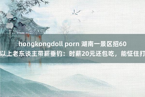 hongkongdoll porn 湖南一景区招60岁以上老东谈主带薪垂钓:时薪20元还包吃,能怔住打盹